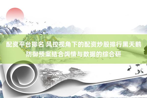 配资平台排名 风控视角下的配资炒股排行黑天鹅防御预案结合舆情与数据的综合研