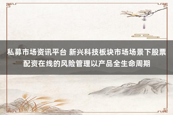 私募市场资讯平台 新兴科技板块市场场景下股票配资在线的风险管理以产品全生命周期