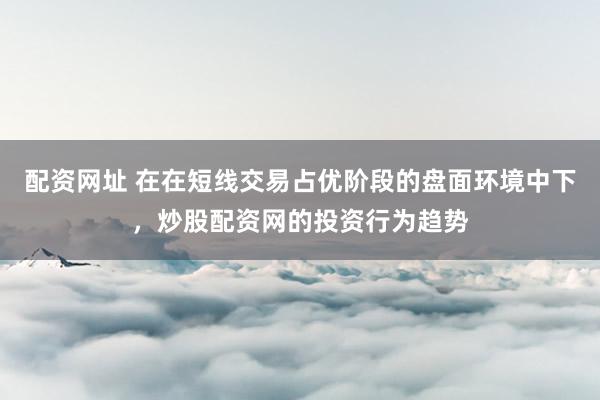 配资网址 在在短线交易占优阶段的盘面环境中下，炒股配资网的投资行为趋势