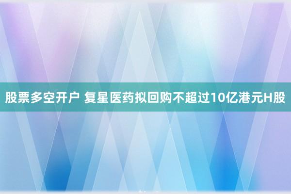 股票多空开户 复星医药拟回购不超过10亿港元H股