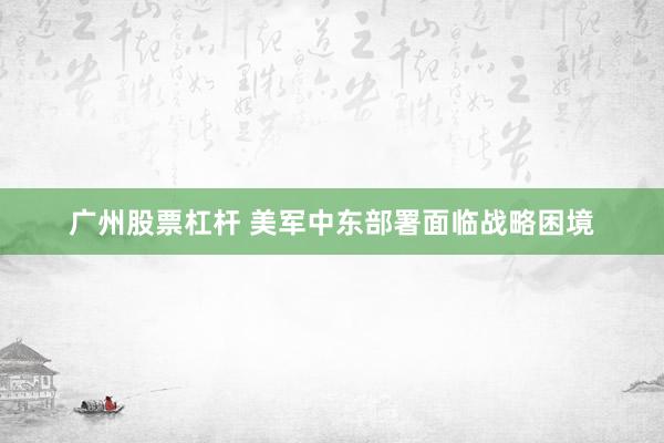 广州股票杠杆 美军中东部署面临战略困境