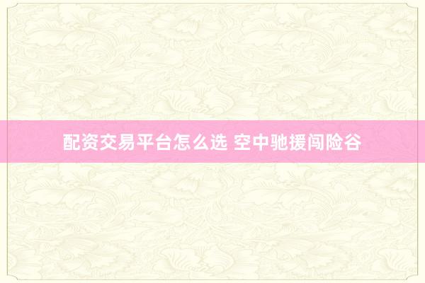 配资交易平台怎么选 空中驰援闯险谷