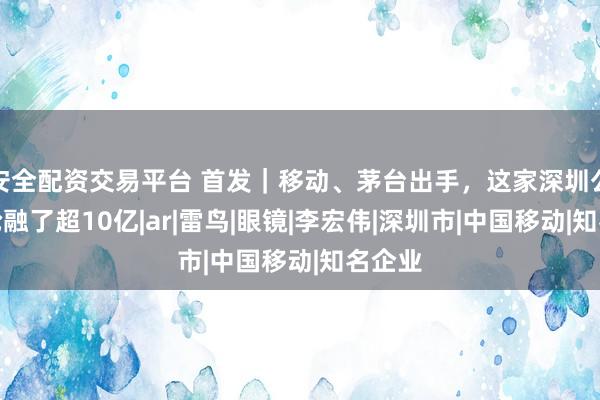 安全配资交易平台 首发｜移动、茅台出手，这家深圳公司一轮融了超10亿|ar|雷鸟|眼镜|李宏伟|深圳市|中国移动|知名企业