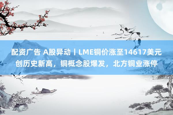 配资广告 A股异动丨LME铜价涨至14617美元创历史新高，铜概念股爆发，北方铜业涨停