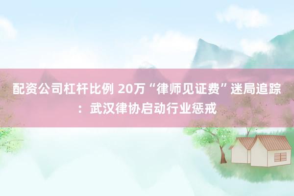 配资公司杠杆比例 20万“律师见证费”迷局追踪：武汉律协启动行业惩戒
