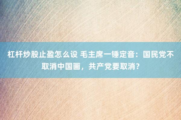 杠杆炒股止盈怎么设 毛主席一锤定音：国民党不取消中国画，共产党要取消？