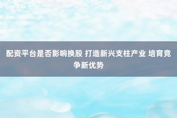 配资平台是否影响换股 打造新兴支柱产业 培育竞争新优势