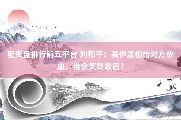 配资盘排行前五平台 刘和平：美伊互相给对方放血，谁会笑到最后？