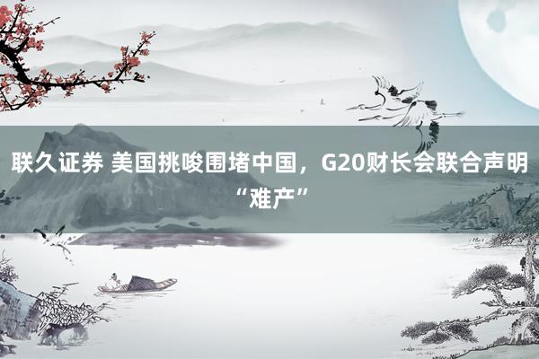 联久证券 美国挑唆围堵中国，G20财长会联合声明“难产”