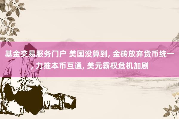 基金交易服务门户 美国没算到, 金砖放弃货币统一, 力推本币互通, 美元霸权危机加剧
