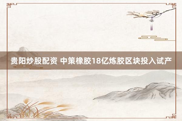 贵阳炒股配资 中策橡胶18亿炼胶区块投入试产
