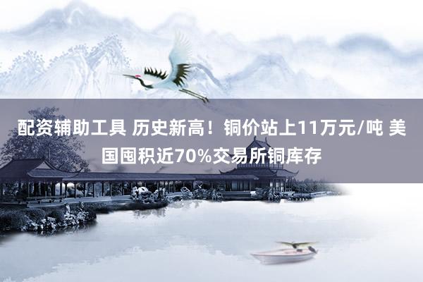 配资辅助工具 历史新高！铜价站上11万元/吨 美国囤积近70%交易所铜库存