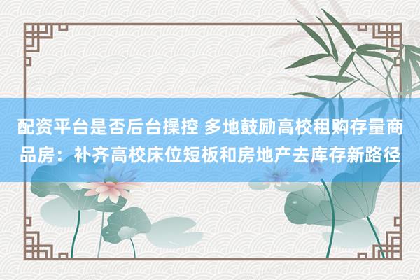 配资平台是否后台操控 多地鼓励高校租购存量商品房：补齐高校床位短板和房地产去库存新路径