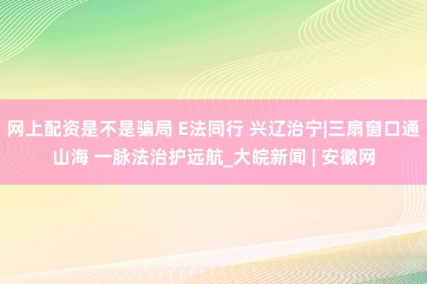 网上配资是不是骗局 E法同行 兴辽治宁|三扇窗口通山海 一脉法治护远航_大皖新闻 | 安徽网