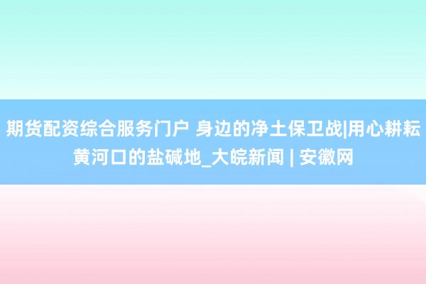 期货配资综合服务门户 身边的净土保卫战|用心耕耘黄河口的盐碱地_大皖新闻 | 安徽网
