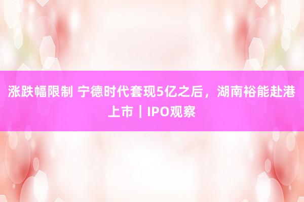涨跌幅限制 宁德时代套现5亿之后，湖南裕能赴港上市｜IPO观察