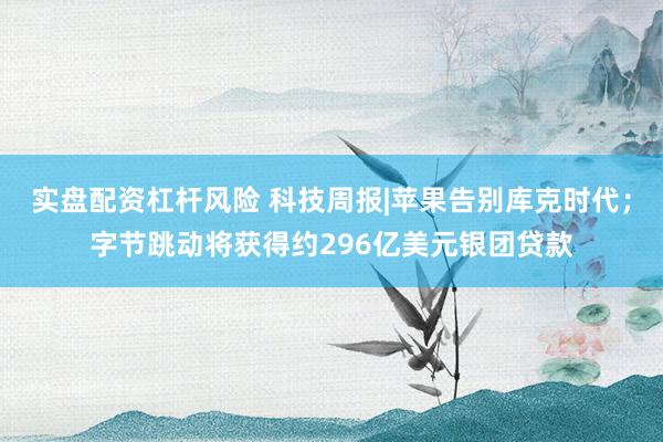 实盘配资杠杆风险 科技周报|苹果告别库克时代；字节跳动将获得约296亿美元银团贷款