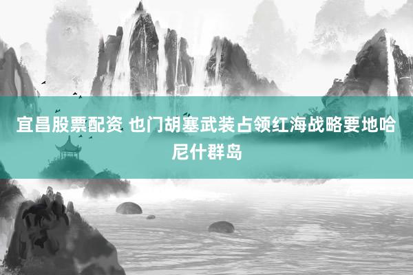 宜昌股票配资 也门胡塞武装占领红海战略要地哈尼什群岛
