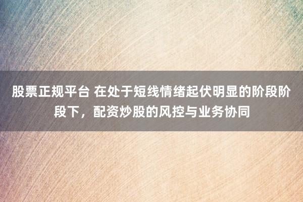 股票正规平台 在处于短线情绪起伏明显的阶段阶段下，配资炒股的风控与业务协同