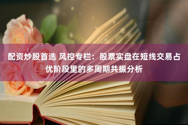 配资炒股首选 风控专栏：股票实盘在短线交易占优阶段里的多周期共振分析