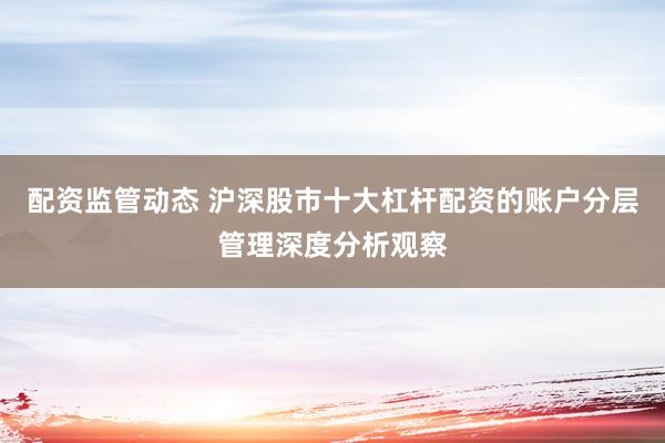 配资监管动态 沪深股市十大杠杆配资的账户分层管理深度分析观察