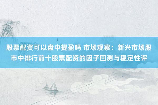 股票配资可以盘中提盈吗 市场观察：新兴市场股市中排行前十股票配资的因子回测与稳定性评
