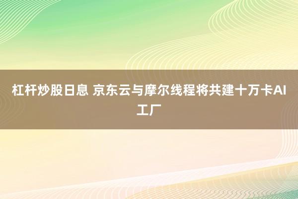 杠杆炒股日息 京东云与摩尔线程将共建十万卡AI工厂
