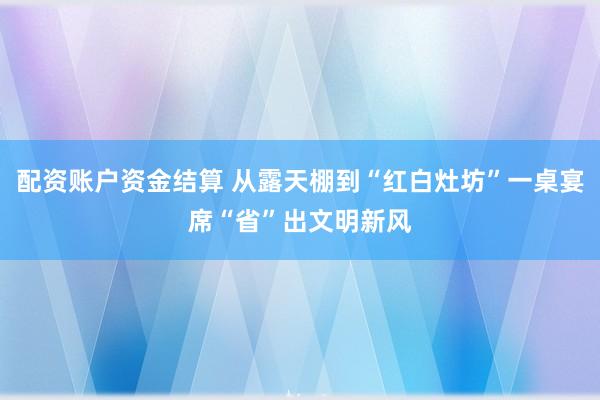 配资账户资金结算 从露天棚到“红白灶坊”一桌宴席“省”出文明新风