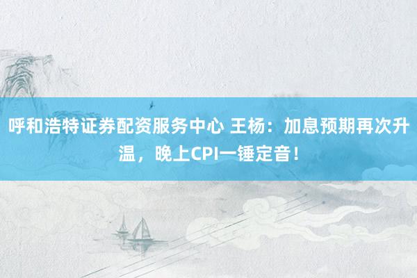 呼和浩特证券配资服务中心 王杨：加息预期再次升温，晚上CPI一锤定音！