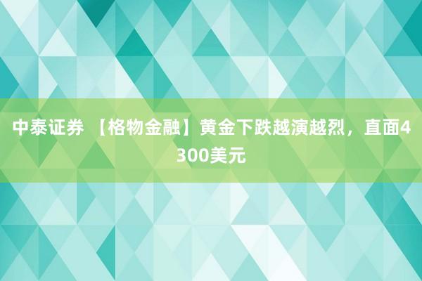 中泰证券 【格物金融】黄金下跌越演越烈，直面4300美元
