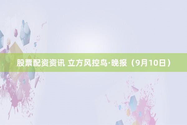 股票配资资讯 立方风控鸟·晚报（9月10日）