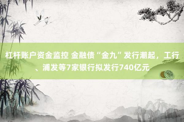 杠杆账户资金监控 金融债“金九”发行潮起，工行、浦发等7家银行拟发行740亿元