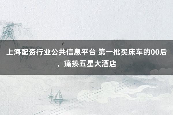 上海配资行业公共信息平台 第一批买床车的00后，痛揍五星大酒店