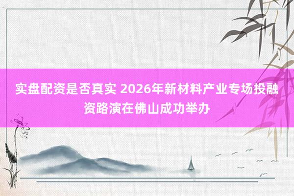 实盘配资是否真实 2026年新材料产业专场投融资路演在佛山成功举办