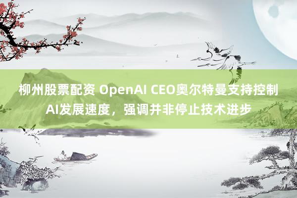 柳州股票配资 OpenAI CEO奥尔特曼支持控制AI发展速度，强调并非停止技术进步