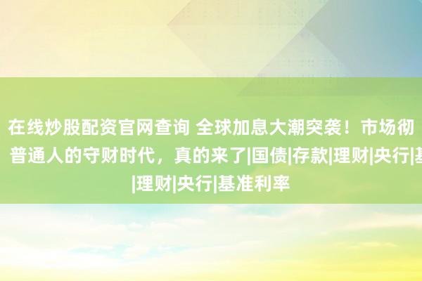 在线炒股配资官网查询 全球加息大潮突袭！市场彻底变天，普通人的守财时代，真的来了|国债|存款|理财|央行|基准利率