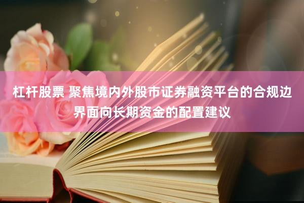 杠杆股票 聚焦境内外股市证券融资平台的合规边界面向长期资金的配置建议