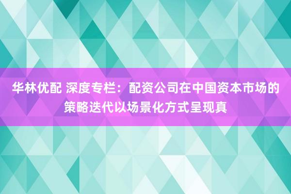 华林优配 深度专栏：配资公司在中国资本市场的策略迭代以场景化方式呈现真