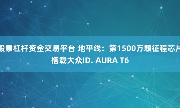 股票杠杆资金交易平台 地平线：第1500万颗征程芯片搭载大众ID. AURA T6