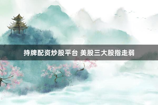 持牌配资炒股平台 美股三大股指走弱