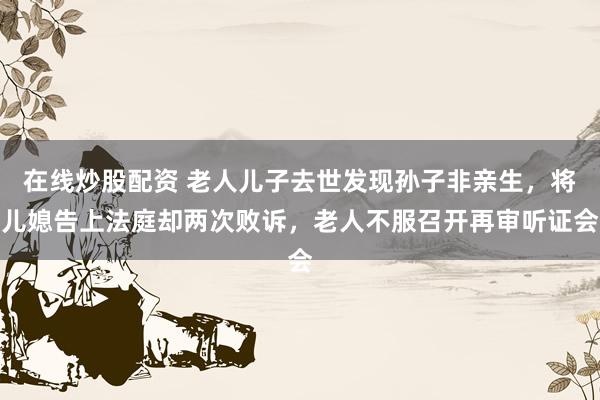 在线炒股配资 老人儿子去世发现孙子非亲生，将儿媳告上法庭却两次败诉，老人不服召开再审听证会