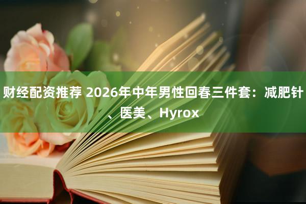 财经配资推荐 2026年中年男性回春三件套：减肥针、医美、Hyrox