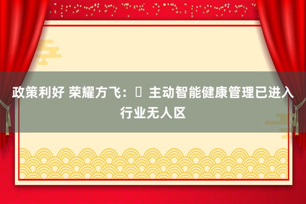 政策利好 荣耀方飞：‌主动智能健康管理已进入行业无人区