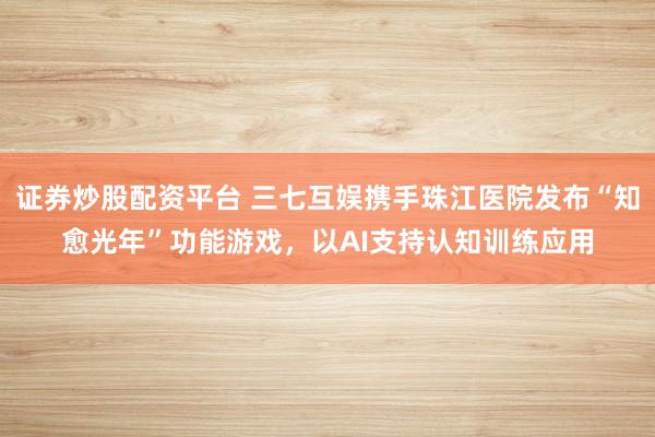 证券炒股配资平台 三七互娱携手珠江医院发布“知愈光年”功能游戏，以AI支持认知训练应用