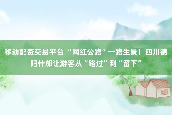 移动配资交易平台 “网红公路”一路生景！四川德阳什邡让游客从“路过”到“留下”