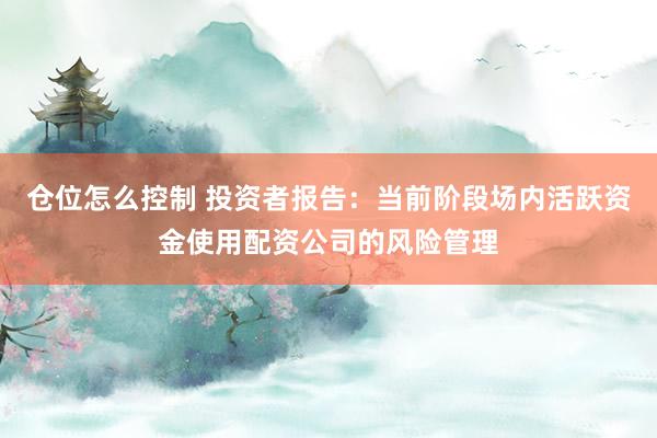 仓位怎么控制 投资者报告：当前阶段场内活跃资金使用配资公司的风险管理