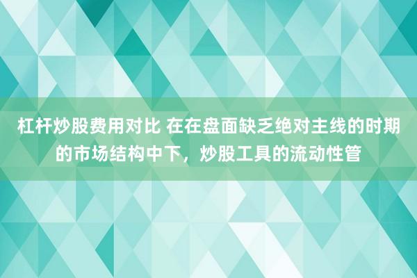 杠杆炒股费用对比 在在盘面缺乏绝对主线的时期的市场结构中下，炒股工具的流动性管