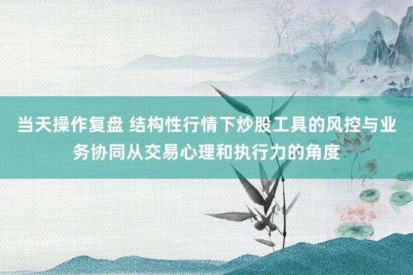 当天操作复盘 结构性行情下炒股工具的风控与业务协同从交易心理和执行力的角度