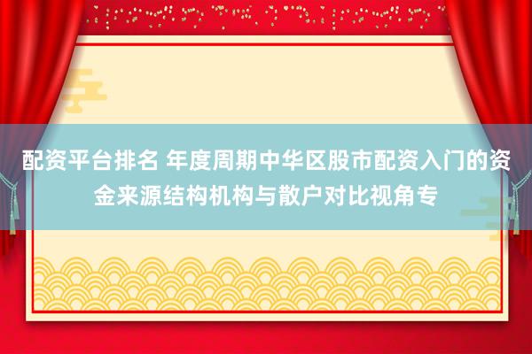 配资平台排名 年度周期中华区股市配资入门的资金来源结构机构与散户对比视角专