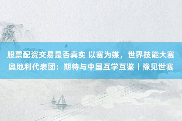 股票配资交易是否真实 以赛为媒，世界技能大赛奥地利代表团：期待与中国互学互鉴丨豫见世赛